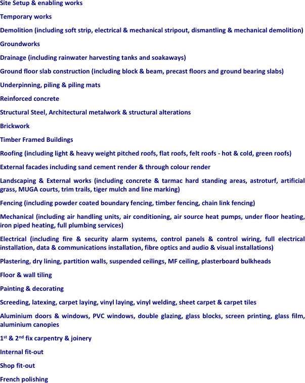 Site Setup & enabling works
Temporary works
Demolition (including soft strip, electrical & mechanical stripout, dismantling & mechanical demolition)
Groundworks 
Drainage (including rainwater harvesting tanks and soakaways)
Ground floor slab construction (including block & beam, precast floors and ground bearing slabs)
Underpinning, piling & piling mats
Reinforced concrete
Structural Steel, Architectural metalwork & structural alterations
Brickwork
Timber Framed Buildings
Roofing (including light & heavy weight pitched roofs, flat roofs, felt roofs - hot & cold, green roofs)
External facades including sand cement render & through colour render
Landscaping & External works (including concrete & tarmac hard standing areas, astroturf, artificial grass, MUGA courts, trim trails, tiger mulch and line marking)
Fencing (including powder coated boundary fencing, timber fencing, chain link fencing)
Mechanical (including air handling units, air conditioning, air source heat pumps, under floor heating, iron piped heating, full plumbing services)
Electrical (including fire & security alarm systems, control panels & control wiring, full electrical installation, data & communications installation, fibre optics and audio & visual installations)
Plastering, dry lining, partition walls, suspended ceilings, MF ceiling, plasterboard bulkheads
Floor & wall tiling
Painting & decorating
Screeding, latexing, carpet laying, vinyl laying, vinyl welding, sheet carpet & carpet tiles
Aluminium doors & windows, PVC windows, double glazing, glass blocks, screen printing, glass film, aluminium canopies
1st & 2nd fix carpentry & joinery
Internal fit-out
Shop fit-out
French polishing