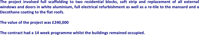 The project involved full scaffolding to two residential blocks, soft strip and replacement of all external windows and doors in white aluminium, full electrical refurbishment as well as a re-tile to the mansard and a Decothane coating to the flat roofs.

The value of the project was £240,000

The contract had a 14 week programme whilst the buildings remained occupied.








