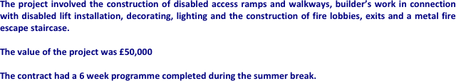 The project involved the construction of disabled access ramps and walkways, builder’s work in connection with disabled lift installation, decorating, lighting and the construction of fire lobbies, exits and a metal fire escape staircase.

The value of the project was £50,000

The contract had a 6 week programme completed during the summer break.










