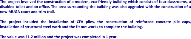 The project involved the construction of a modern, eco-friendly building which consists of four classrooms, a disabled toilet and an office. The area surrounding the building was also upgraded with the construction of a new MUGA court and trim trail.

The project included the installation of CFA piles, the construction of reinforced concrete pile caps, installation of structural steel work and the fit out works to complete the building.

The value was £1.2 million and the project was completed in 1 year.











