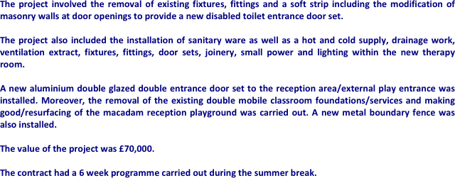 The project involved the removal of existing fixtures, fittings and a soft strip including the modification of masonry walls at door openings to provide a new disabled toilet entrance door set. 

The project also included the installation of sanitary ware as well as a hot and cold supply, drainage work, ventilation extract, fixtures, fittings, door sets, joinery, small power and lighting within the new therapy room. 

A new aluminium double glazed double entrance door set to the reception area/external play entrance was installed. Moreover, the removal of the existing double mobile classroom foundations/services and making good/resurfacing of the macadam reception playground was carried out. A new metal boundary fence was  also installed.

The value of the project was £70,000.

The contract had a 6 week programme carried out during the summer break.
